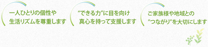 一人ひとりの個性や生活リズムを尊重します。”できる力”に目を向け真心を持って支援します。ご家族様や地域との”つながり”を大切にします。