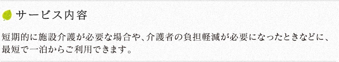 サービス内容 短期的に施設介護が必要な場合や、介護者の負担軽減が必要になったときなどに、最短で一泊からご利用できます。