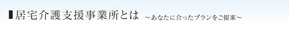 居宅介護支援事業所とは 〜あなたに合ったプランをご提案〜