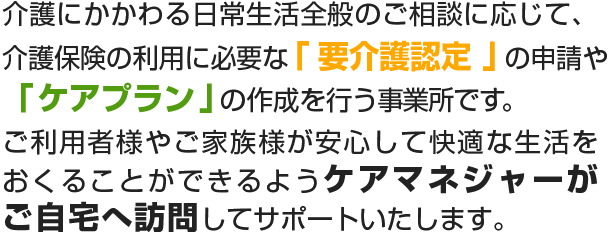 介護にかかわる日常生活全般のご相談に応じて介護保険の利用に必要な「要介護認定」の申請や「ケアプラン」の作成を行う事業所です。ご利用者様やご家族様が安心して快適な生活をおくることができるようケアマネジャーがご自宅へ訪問してサポートいたします。