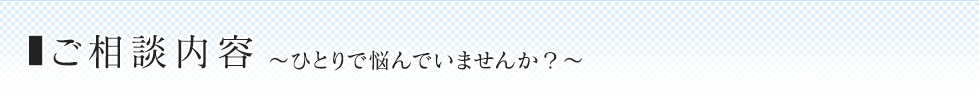 ご相談内容 〜ひとりで悩んでいませんか？〜