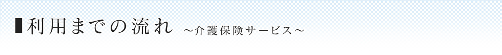 利用までの流れ 〜介護保険サービス〜