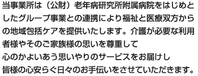 当事業所は（公財）老年病研究所附属病院をはじめとしたグループ事業との連携により福祉と医療双方からの地域包括ケアを提供いたします。介護が必要な利用者様やそのご家族様の思いを尊重して心のかよいあう思いやりのサービスをお届けし、皆様の心安らぐ日々のお手伝いをさせていただきます。