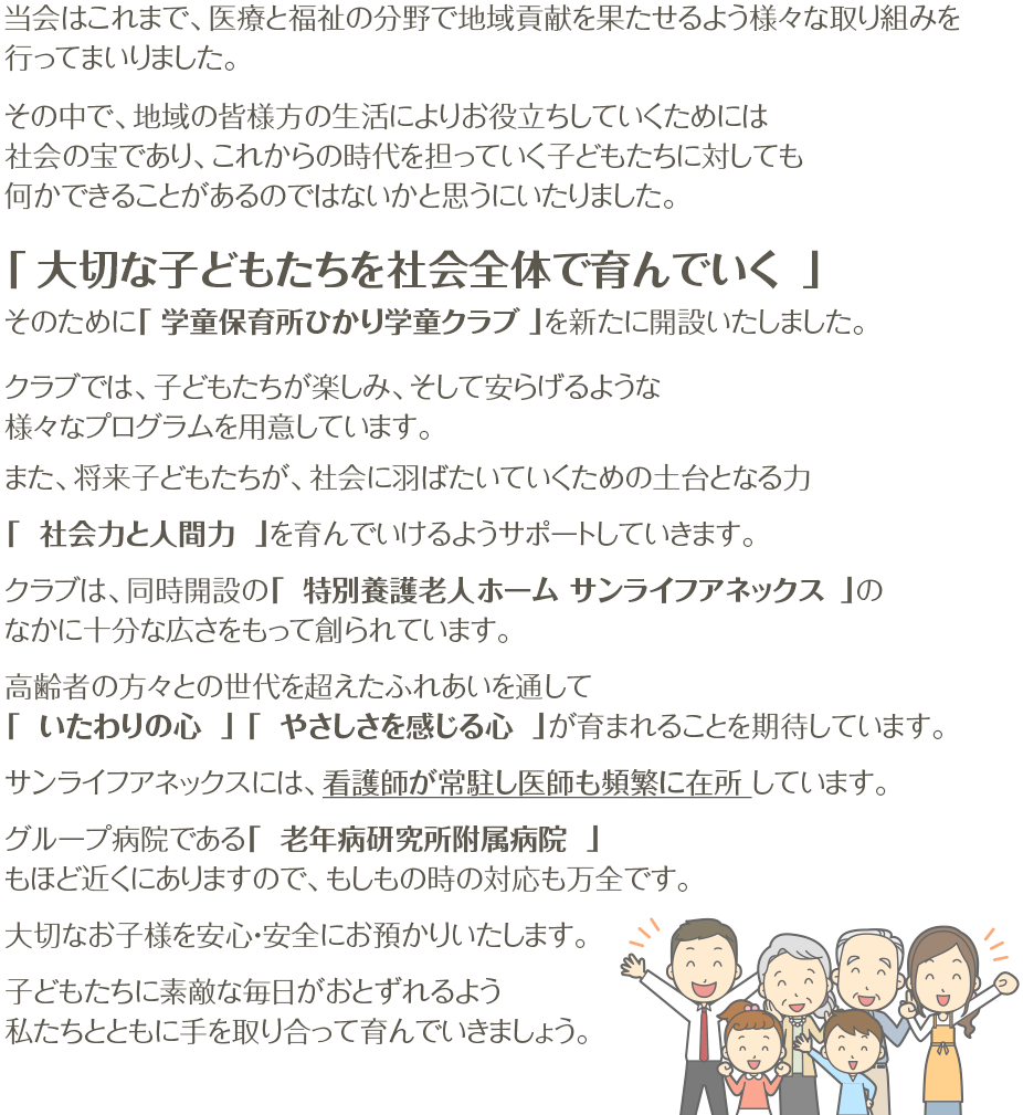 当会はこれまで、医療と福祉の分野で地域貢献を果たせるよう様々な取り組みを行ってまいりました。その中で、社会の宝であり、何かできることがあるのではないかと思うにいたりました。「 大切な子どもたちを社会全体で育んでいく 」そのために「 学童保育所 ひかり学童クラブ 」 を新たに開設いたしました。クラブでは、子どもたちが楽しみ、そして安らげるような様々なプログラムを用意しています。また、将来子どもたちが、社会に羽ばたいていくための土台となる力「 社会力と人間力 」を育んでいけるようサポートしていきます。クラブは、同時開設の「 特別養護老人ホーム サンライフアネックス 」の なかに十分な広さをもって創られています。高齢者の方々との世代を超えたふれあいを通して「 いたわりの心 」「 やさしさを感じる心 」が育まれることを期待しています。サンライフアネックスには、看護師が常駐し医師も頻繁に在所しています。グループ病院である「 老年病研究所附属病院 」もほど近くにありますので、もしもの時の対応も万全です。大切なお子様を安心・安全にお預かりいたします。子どもたちに素敵な毎日がおとずれるよう私たちとともに手を取り合って育んでいきましょう。