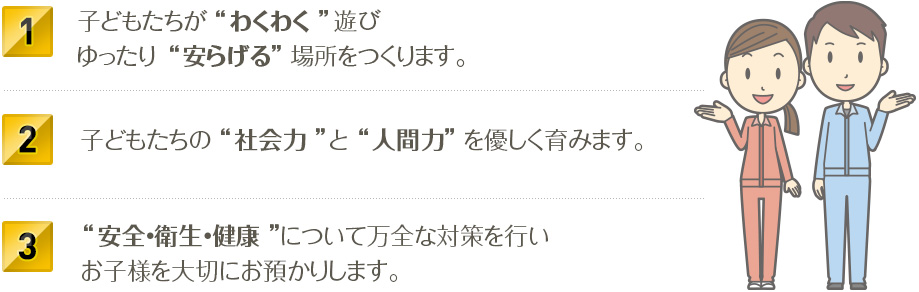 1.子どもたちが“わくわく”遊びゆったり“安らげる”場所をつくります。2.子どもたちの “社会力”と“人間力”を優しく育みます。3.“安全・衛生・健康”について万全な対策を行いお子様を大切にお預かりします。