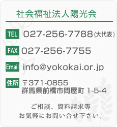 【社会福祉法人ようこう会のお問い合せ先】
TEL：027-256-7788(大代表)
FAX：027-256-7755
住所：〒371-0846 群馬県前橋市元総社町2-1-7
ご相談、資料請求等お気軽にお問い合せ下さい。