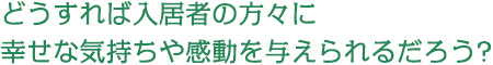 どうすれば入居者の方々に幸せな気持ちや感動を与えられるだろう?