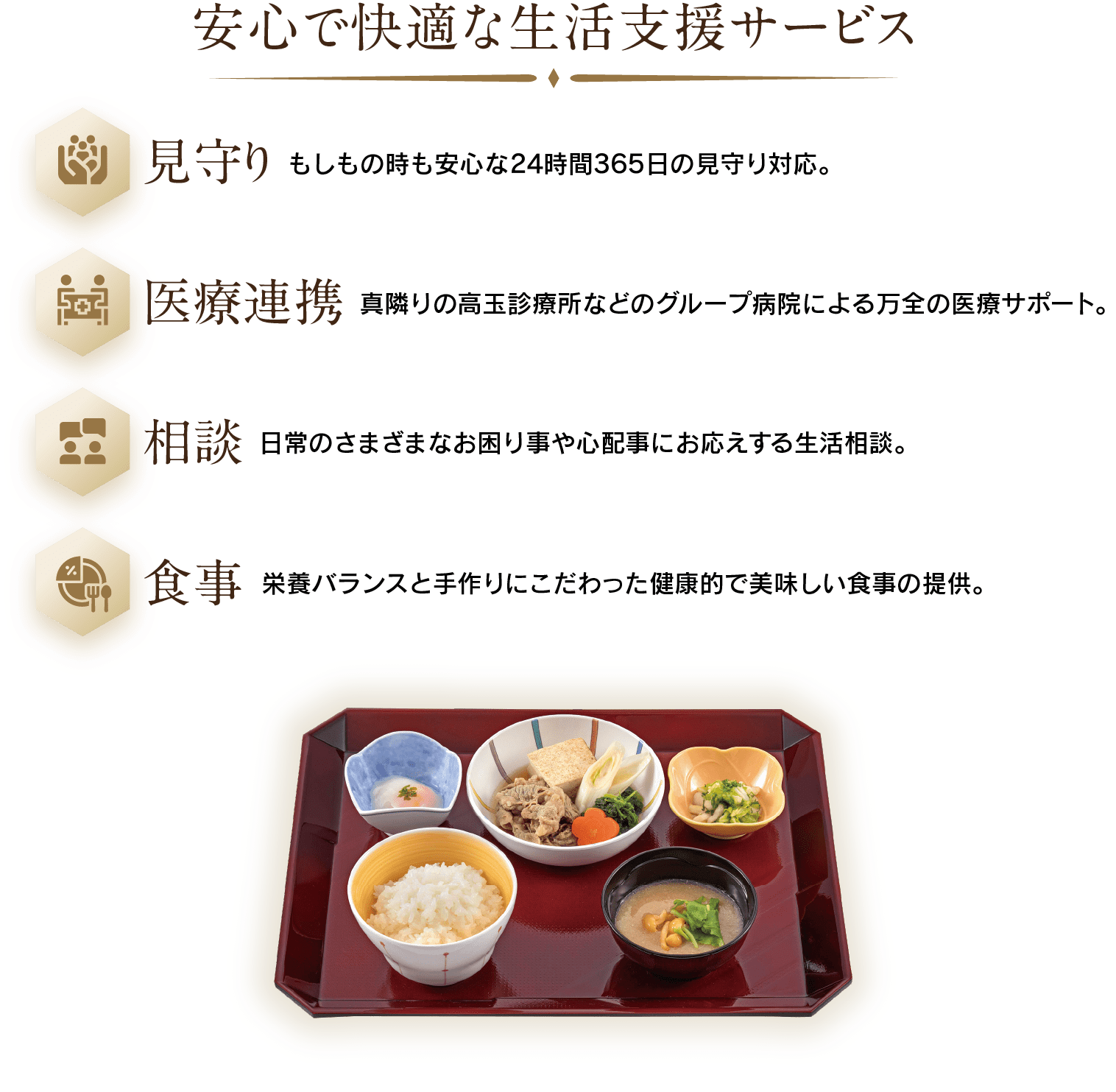 安心で快適な生活支援サービス：見守り(もしもの時も安心な24時間365日の見守り対応。)・医療連携(真隣りの高玉診療所などのグループ病院による万全の医療サポート。)・相談(日常のさまざまなお困り事や心配事にお応えする生活相談。)・食事(栄養バランスと手作りにこだわった健康的で美味しい食事の提供。)