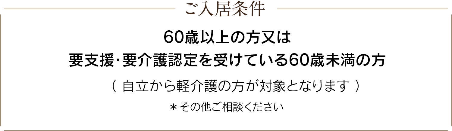 ご入居条件：60歳以上の方又は要支援・要介護認定を受けている60歳未満の方（自立から軽介護の方が対象となります）