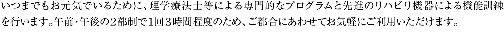 いつまでもお元気でいるために、理学療法士等による専門的なプログラムと先進のリハビリ機器による機能訓練を行います。午前・午後の２部制で１回３時間程度のため、ご都合にあわせてお気軽にご利用いただけます。