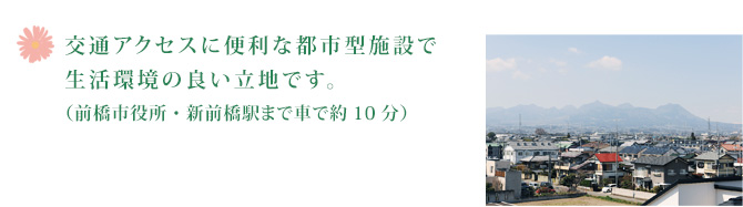 交通アクセスに便利な都市型施設で生活環境の良い立地です。（前橋市役所・新前橋駅まで車で約10分）