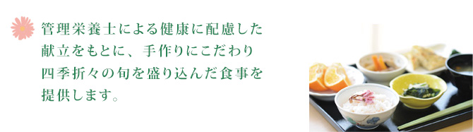 管理栄養士による健康に配慮した献立をもとに、手作りにこだわり四季折々の旬を盛り込んだ食事を提供します。