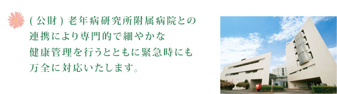 (公財)老年病研究所附属病院との連携により専門的で細やかな健康管理を行うとともに緊急時にも万全に対応いたします。